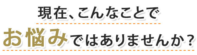 現在、こんなことでお悩みではありませんか？